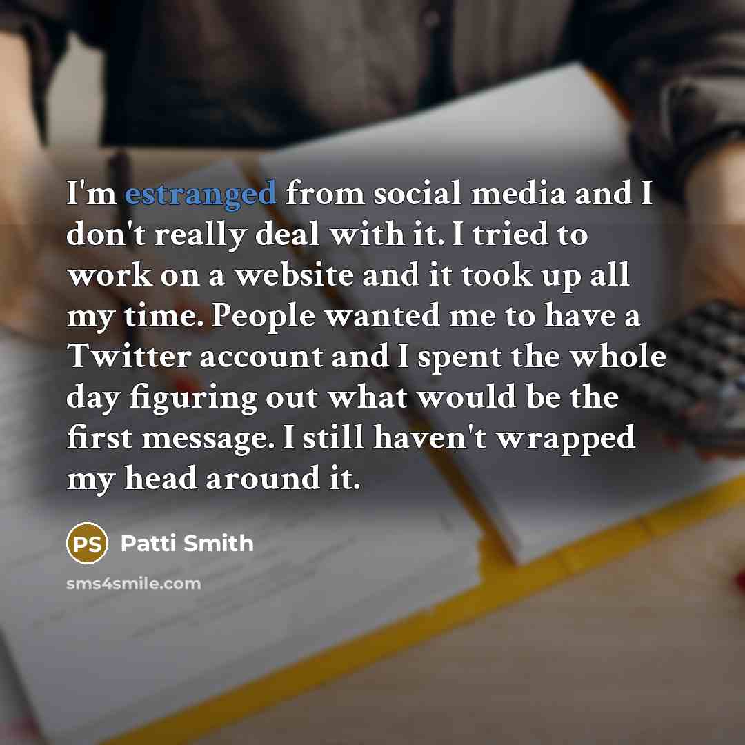 “I'm estranged from social media and I don't really deal with it. I tried to work on a website and it took up all my time. People wanted me to have a Twitter account and I spent the whole day figuring out what would be the first message. I still haven't wrapped my head around it.” quote by Patti Smith
