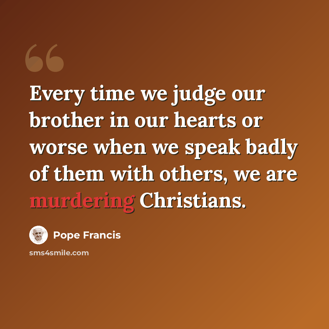 “Every time we judge our brother in our hearts or worse when we speak badly of them with others, we are murdering Christians.” quote by Pope Francis