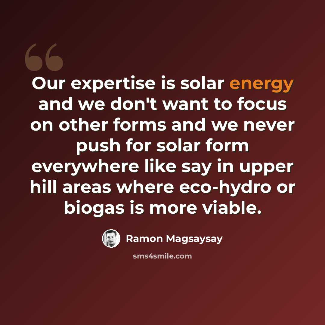 “Our expertise is solar energy and we don't want to focus on other forms and we never push for solar form everywhere like say in upper hill areas where eco-hydro or biogas is more viable.” quote by Ramon Magsaysay