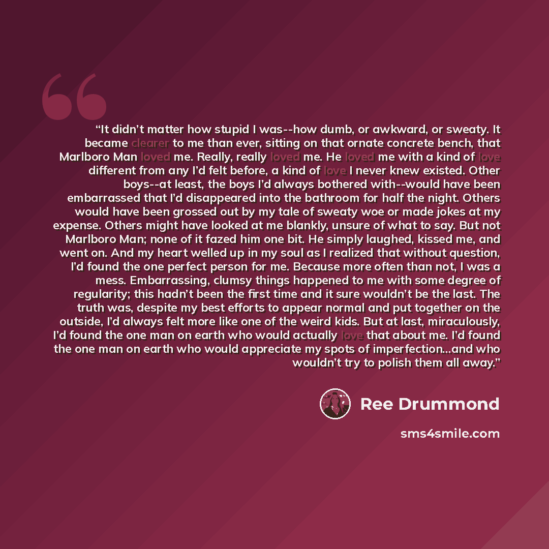 “It didn’t matter how stupid I was--how dumb, or awkward, or sweaty. It became clearer to me than ever, sitting on that ornate concrete bench, that Marlboro Man loved me. Really, really loved me. He loved me with a kind of love different from any I’d felt before, a kind of love I never knew…” quote by Ree Drummond