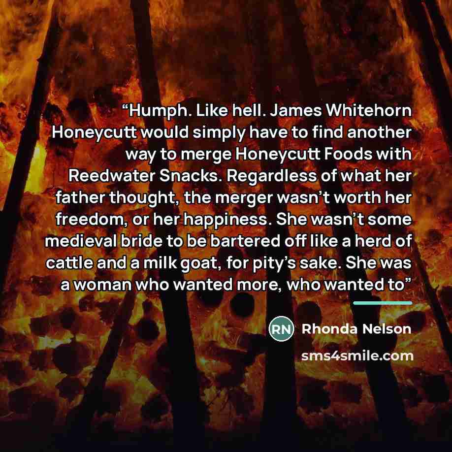 “Humph. Like hell. James Whitehorn Honeycutt would simply have to find another way to merge Honeycutt Foods with Reedwater Snacks. Regardless of what her father thought, the merger wasn’t worth her freedom, or her happiness. She wasn’t some medieval bride to be bartered off like a herd of cattle…” quote by Rhonda Nelson