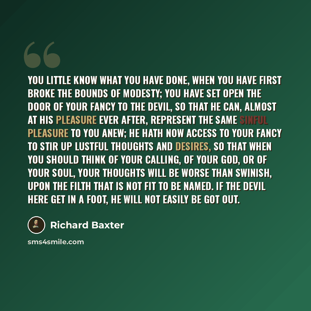 “You little know what you have done, when you have first broke the bounds of modesty; you have set open the door of your fancy to the devil, so that he can, almost at his pleasure ever after, represent the same sinful pleasure to you anew; he hath now access to your fancy to stir up lustful…” quote by Richard Baxter