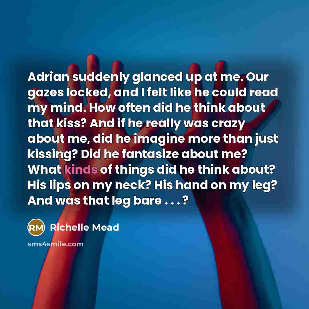 “Adrian suddenly glanced up at me. Our gazes locked, and I felt like he could read my mind. How often did he think about that kiss? And if he really was crazy about me, did he imagine more than just kissing? Did he fantasize about me? What kinds of things did he think about? His lips on my neck?…” quote by Richelle Mead