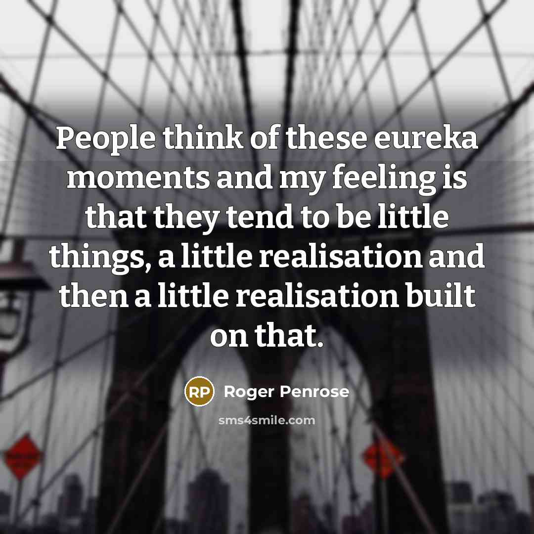 “People think of these eureka moments and my feeling is that they tend to be little things, a little realisation and then a little realisation built on that.” quote by Roger Penrose