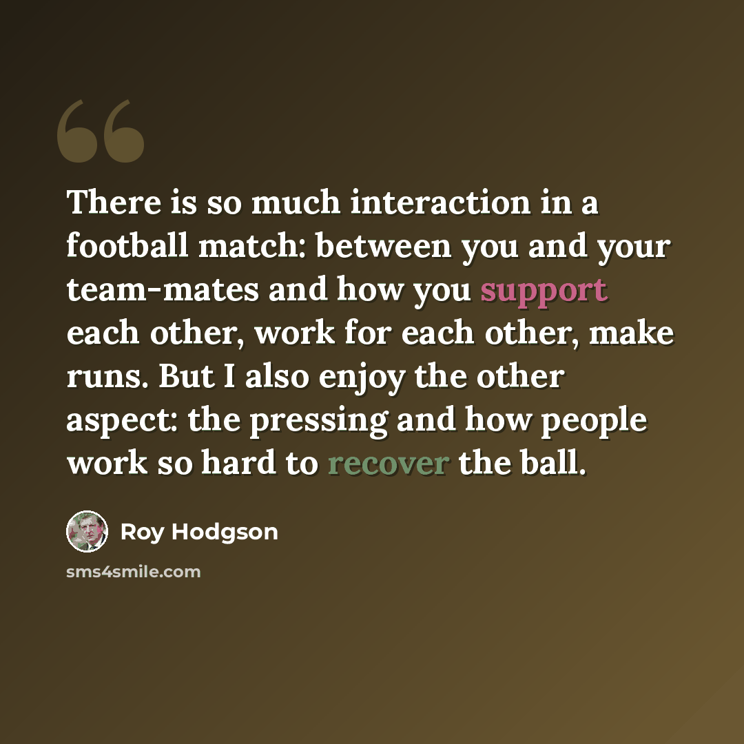 “There is so much interaction in a football match: between you and your team-mates and how you support each other, work for each other, make runs. But I also enjoy the other aspect: the pressing and how people work so hard to recover the ball.” quote by Roy Hodgson
