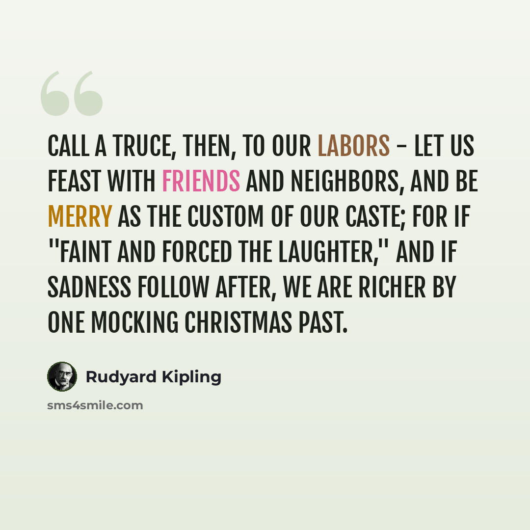 “Call a truce, then, to our labors - let us feast with friends and neighbors, and be merry as the custom of our caste; for if ''faint and forced the laughter,'' and if sadness follow after, we are richer by one mocking Christmas past.” quote by Rudyard Kipling