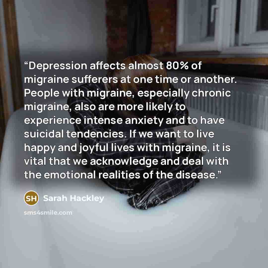“Depression affects almost 80% of migraine sufferers at one time or another. People with migraine, especially chronic migraine, also are more likely to experience intense anxiety and to have suicidal tendencies. If we want to live happy and joyful lives with migraine, it is vital that we…” quote by Sarah Hackley