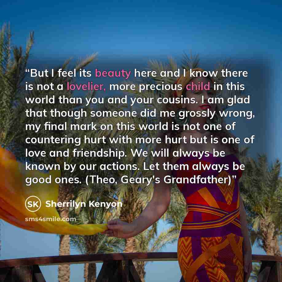“But I feel its beauty here and I know there is not a lovelier, more precious child in this world than you and your cousins. I am glad that though someone did me grossly wrong, my final mark on this world is not one of countering hurt with more hurt but is one of love and friendship. We will always…” quote by Sherrilyn Kenyon