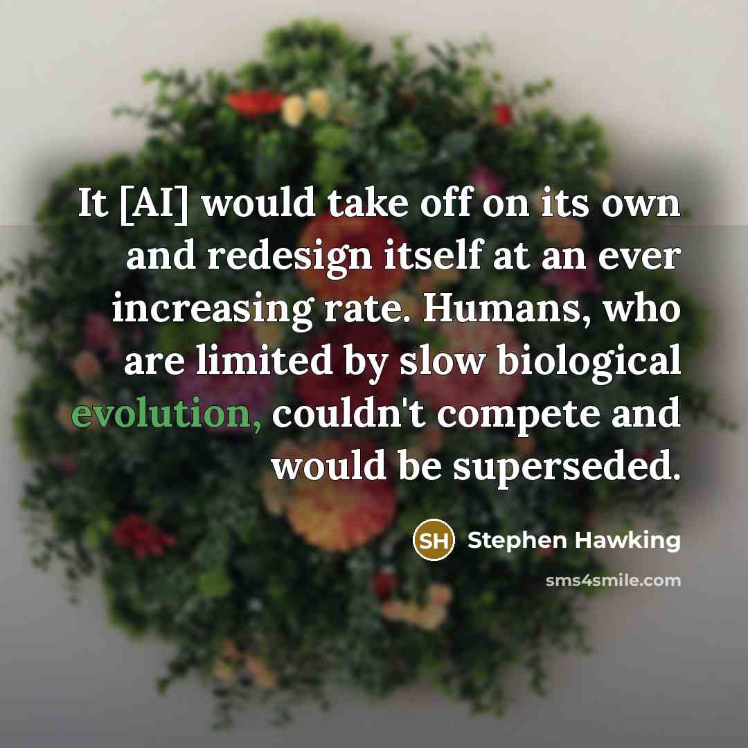 “It [AI] would take off on its own and redesign itself at an ever increasing rate. Humans, who are limited by slow biological evolution, couldn't compete and would be superseded.” quote by Stephen Hawking