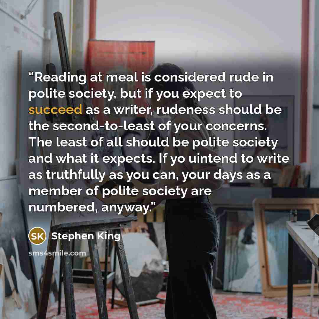 “Reading at meal is considered rude in polite society, but if you expect to succeed as a writer, rudeness should be the second-to-least of your concerns. The least of all should be polite society and what it expects. If yo uintend to write as truthfully as you can, your days as a member of polite…” quote by Stephen King