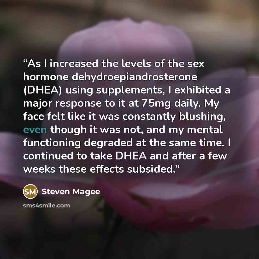 “As I increased the levels of the sex hormone dehydroepiandrosterone (DHEA) using supplements, I exhibited a major response to it at 75mg daily. My face felt like it was constantly blushing, even though it was not, and my mental functioning degraded at the same time. I continued to take DHEA and…” quote by Steven Magee