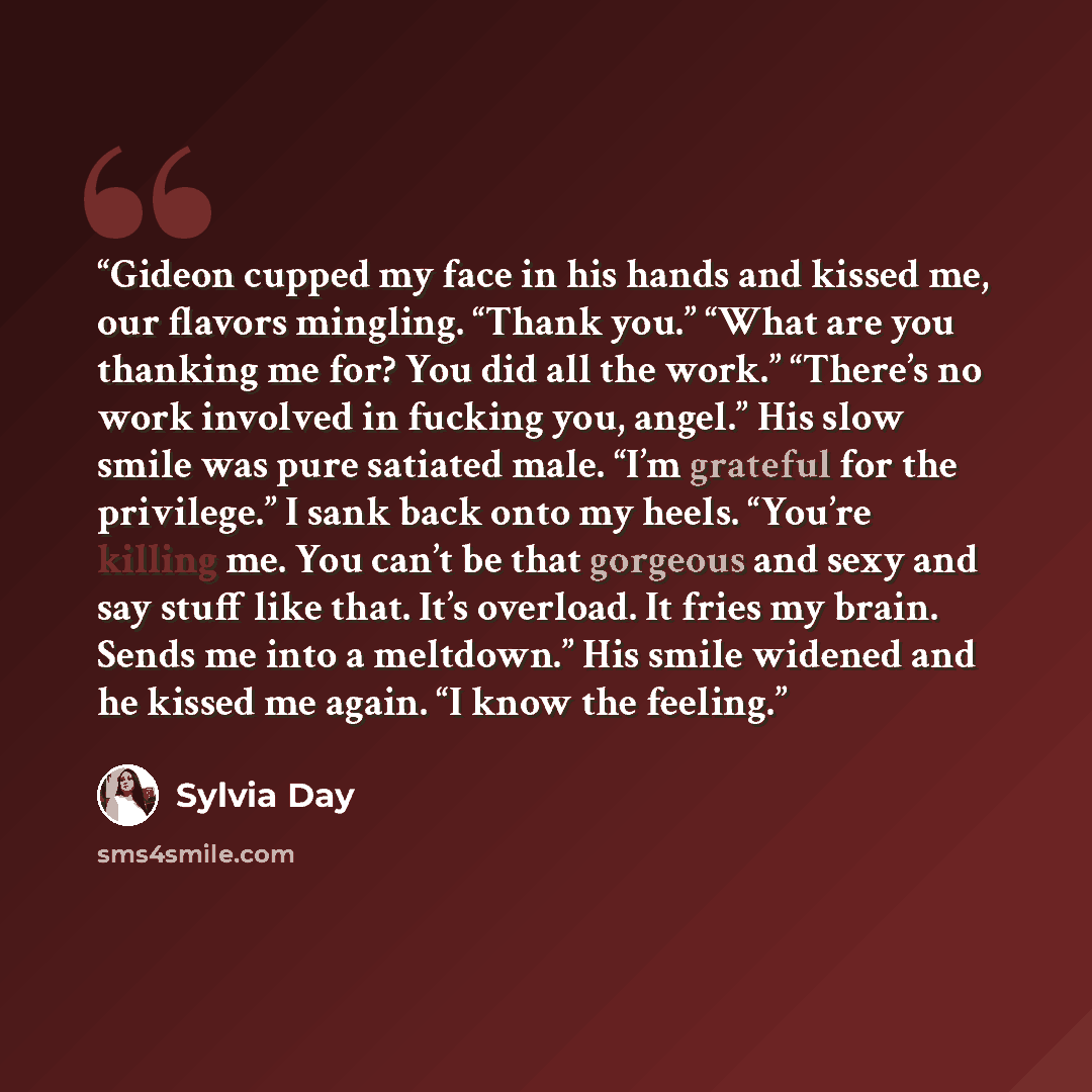 “Gideon cupped my face in his hands and kissed me, our flavors mingling. “Thank you.” “What are you thanking me for? You did all the work.” “There’s no work involved in fucking you, angel.” His slow smile was pure satiated male. “I’m grateful for the privilege.” I sank back onto my heels. “You’re…” quote by Sylvia Day