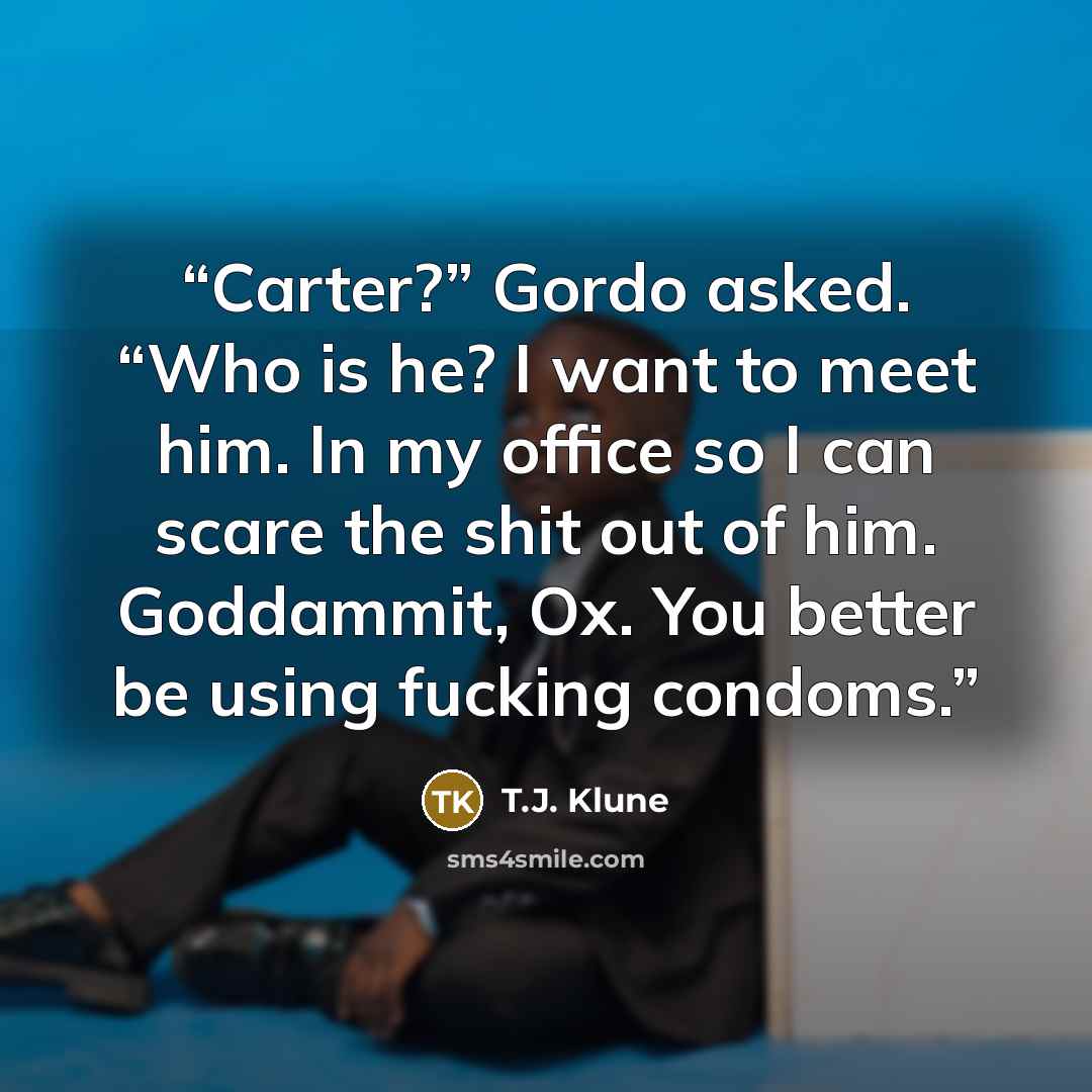 “Carter?” Gordo asked. “Who is he? I want to meet him. In my office so I can scare the shit out of him. Goddammit, Ox. You better be using fucking condoms.” quote by T.J. Klune