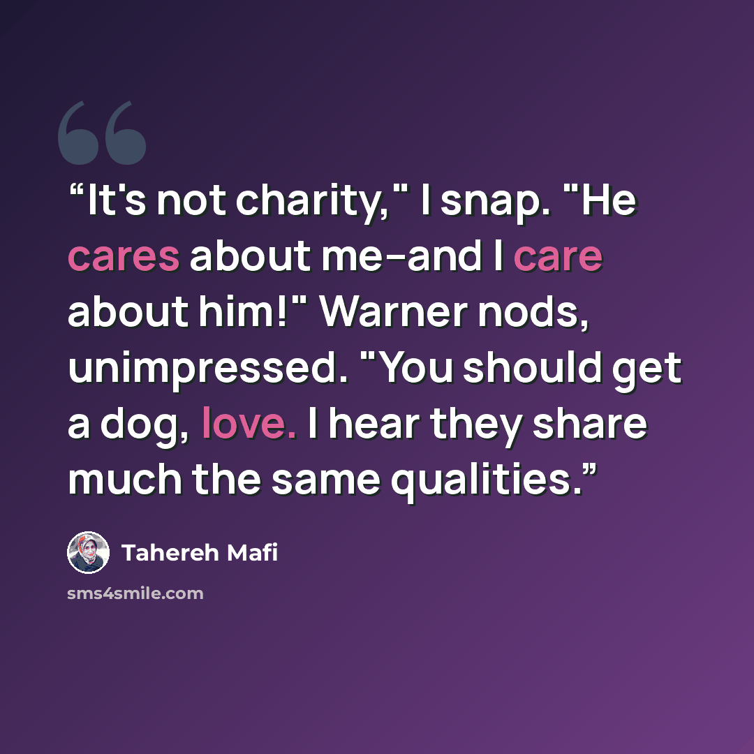 “It's not charity," I snap. "He cares about me--and I care about him!" Warner nods, unimpressed. "You should get a dog, love. I hear they share much the same qualities.” quote by Tahereh Mafi