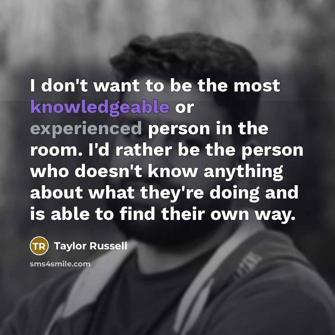 “I don't want to be the most knowledgeable or experienced person in the room. I'd rather be the person who doesn't know anything about what they're doing and is able to find their own way.” quote by Taylor Russell
