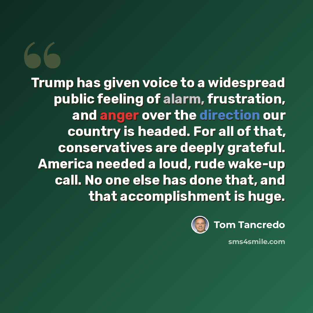 “Trump has given voice to a widespread public feeling of alarm, frustration, and anger over the direction our country is headed. For all of that, conservatives are deeply grateful. America needed a loud, rude wake-up call. No one else has done that, and that accomplishment is huge.” quote by Tom Tancredo