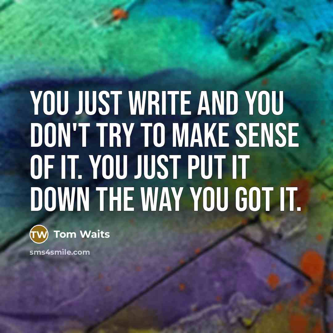 “You just write and you don't try to make sense of it. You just put it down the way you got it.” quote by Tom Waits