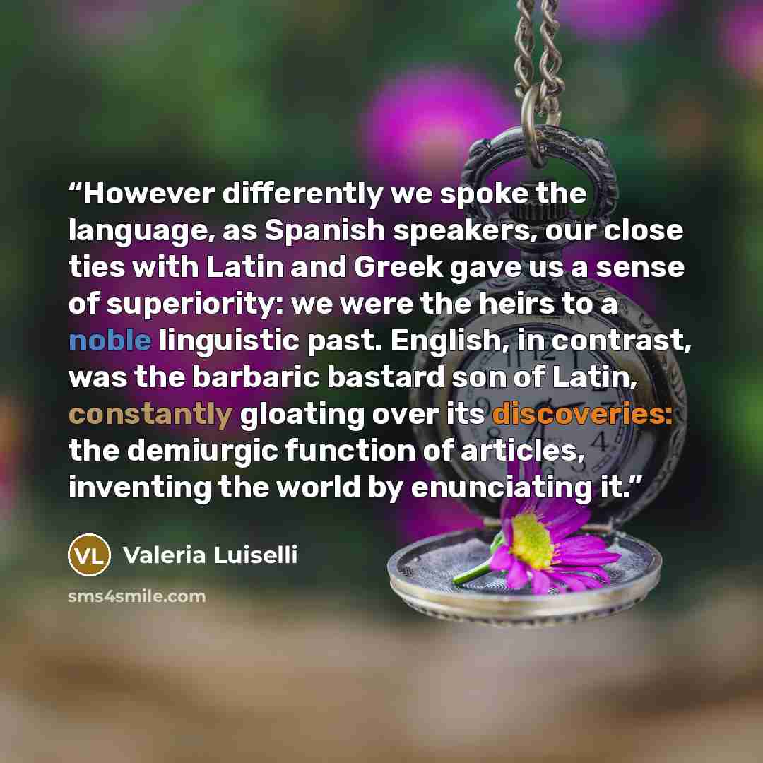 “However differently we spoke the language, as Spanish speakers, our close ties with Latin and Greek gave us a sense of superiority: we were the heirs to a noble linguistic past. English, in contrast, was the barbaric bastard son of Latin, constantly gloating over its discoveries: the demiurgic…” quote by Valeria Luiselli
