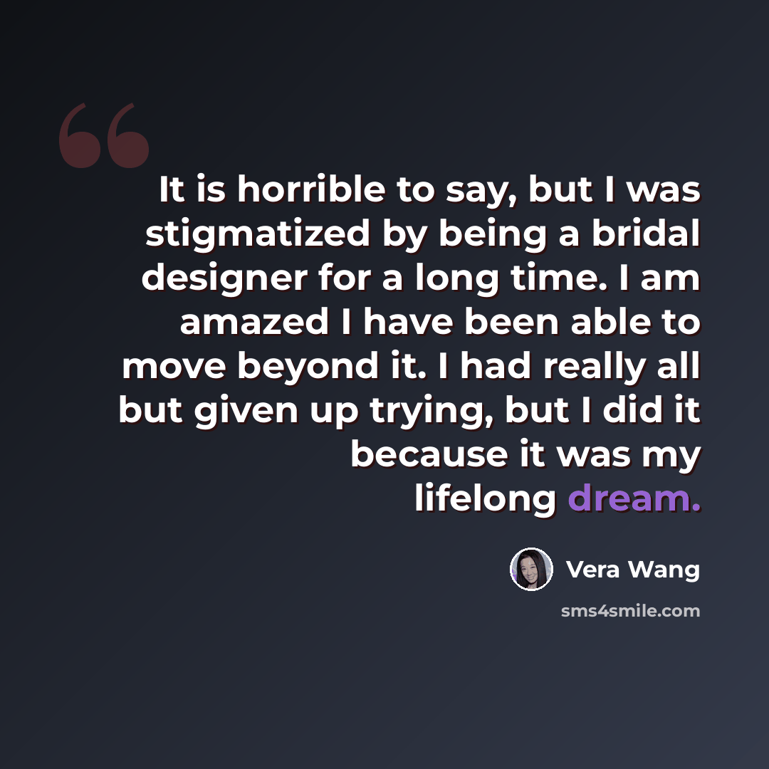 “It is horrible to say, but I was stigmatized by being a bridal designer for a long time. I am amazed I have been able to move beyond it. I had really all but given up trying, but I did it because it was my lifelong dream.” quote by Vera Wang