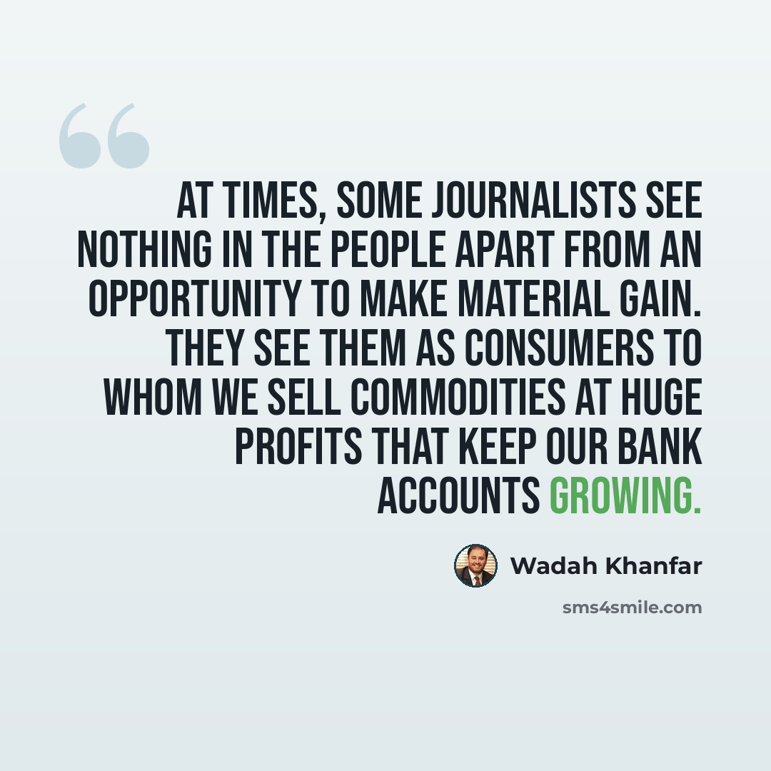 “At times, some journalists see nothing in the people apart from an opportunity to make material gain. They see them as consumers to whom we sell commodities at huge profits that keep our bank accounts growing.” quote by Wadah Khanfar