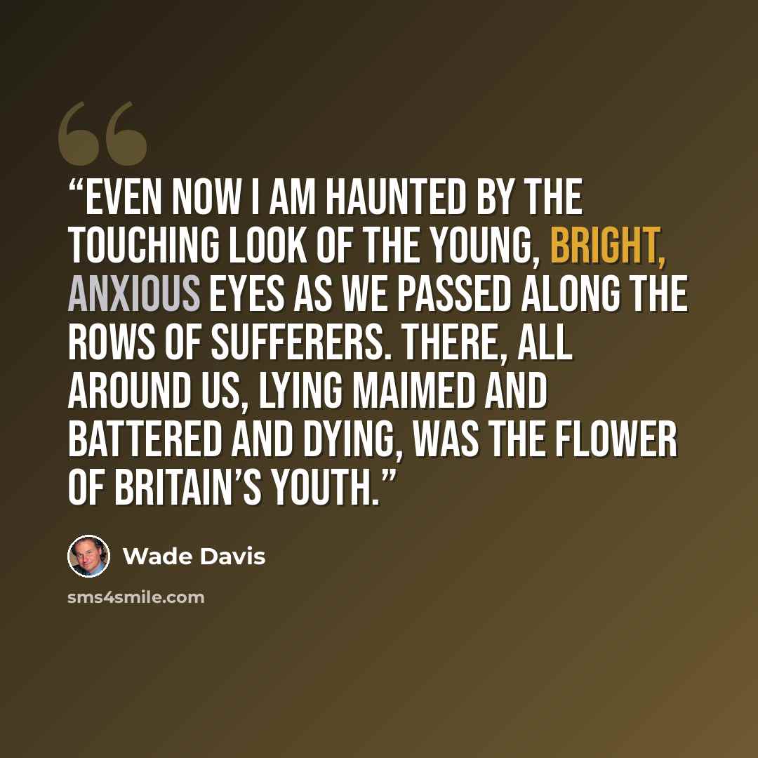 “Even now I am haunted by the touching look of the young, bright, anxious eyes as we passed along the rows of sufferers. There, all around us, lying maimed and battered and dying, was the flower of Britain’s youth.” quote by Wade Davis