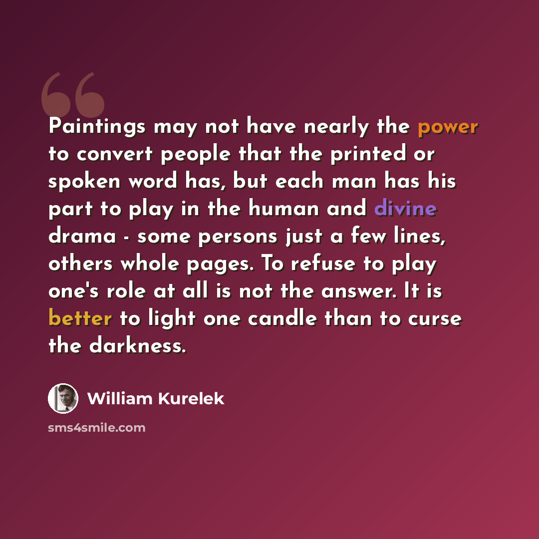 “Paintings may not have nearly the power to convert people that the printed or spoken word has, but each man has his part to play in the human and divine drama - some persons just a few lines, others whole pages. To refuse to play one's role at all is not the answer. It is better to light one…” quote by William Kurelek