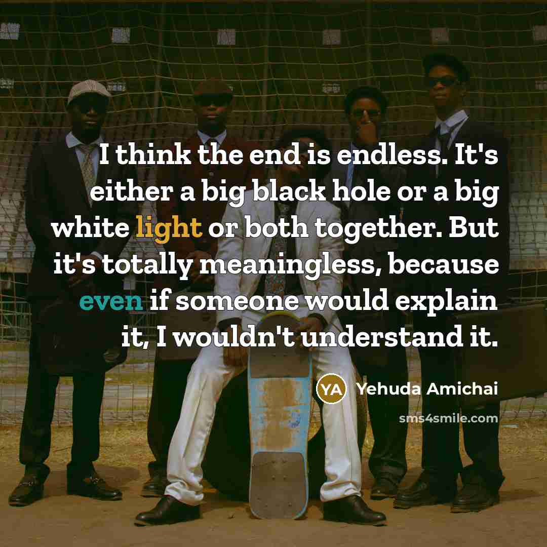 “I think the end is endless. It's either a big black hole or a big white light or both together. But it's totally meaningless, because even if someone would explain it, I wouldn't understand it.” quote by Yehuda Amichai