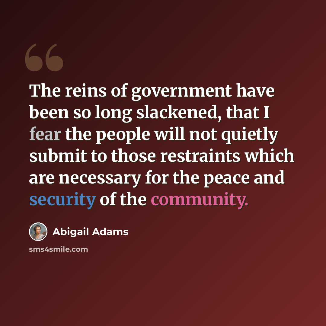 “The reins of government have been so long slackened, that I fear the people will not quietly submit to those restraints which are necessary for the peace and security of the community.” quote by Abigail Adams