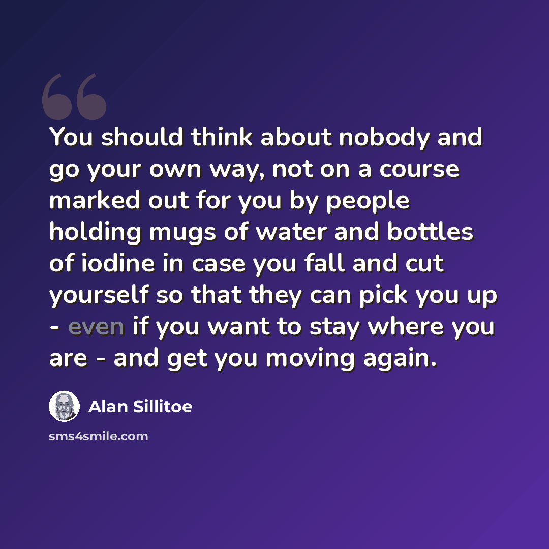“You should think about nobody and go your own way, not on a course marked out for you by people holding mugs of water and bottles of iodine in case you fall and cut yourself so that they can pick you up - even if you want to stay where you are - and get you moving again.” quote by Alan Sillitoe