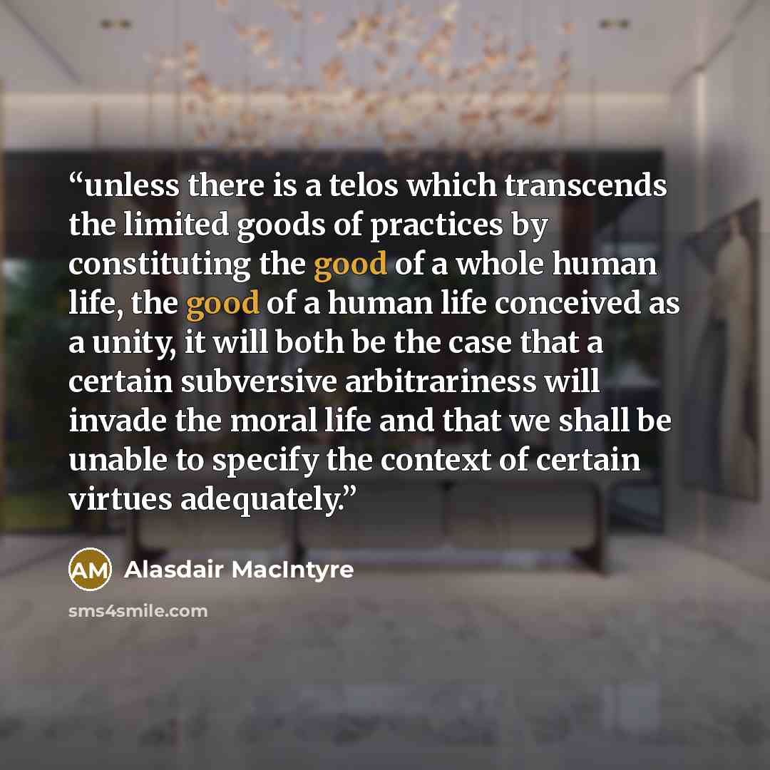 “unless there is a telos which transcends the limited goods of practices by constituting the good of a whole human life, the good of a human life conceived as a unity, it will both be the case that a certain subversive arbitrariness will invade the moral life and that we shall be unable to specify…” quote by Alasdair MacIntyre