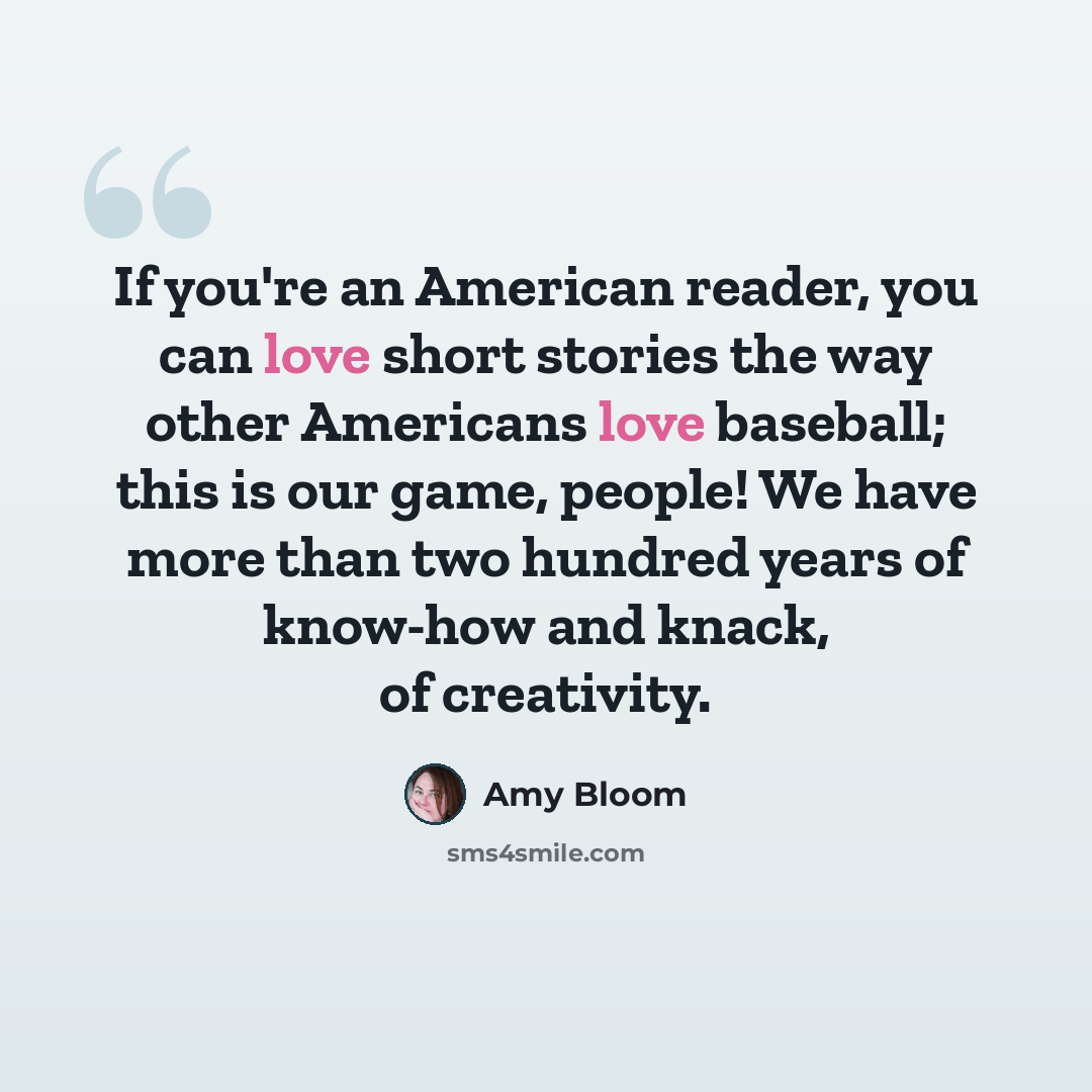 “If you're an American reader, you can love short stories the way other Americans love baseball; this is our game, people! We have more than two hundred years of know-how and knack, of creativity.” quote by Amy Bloom
