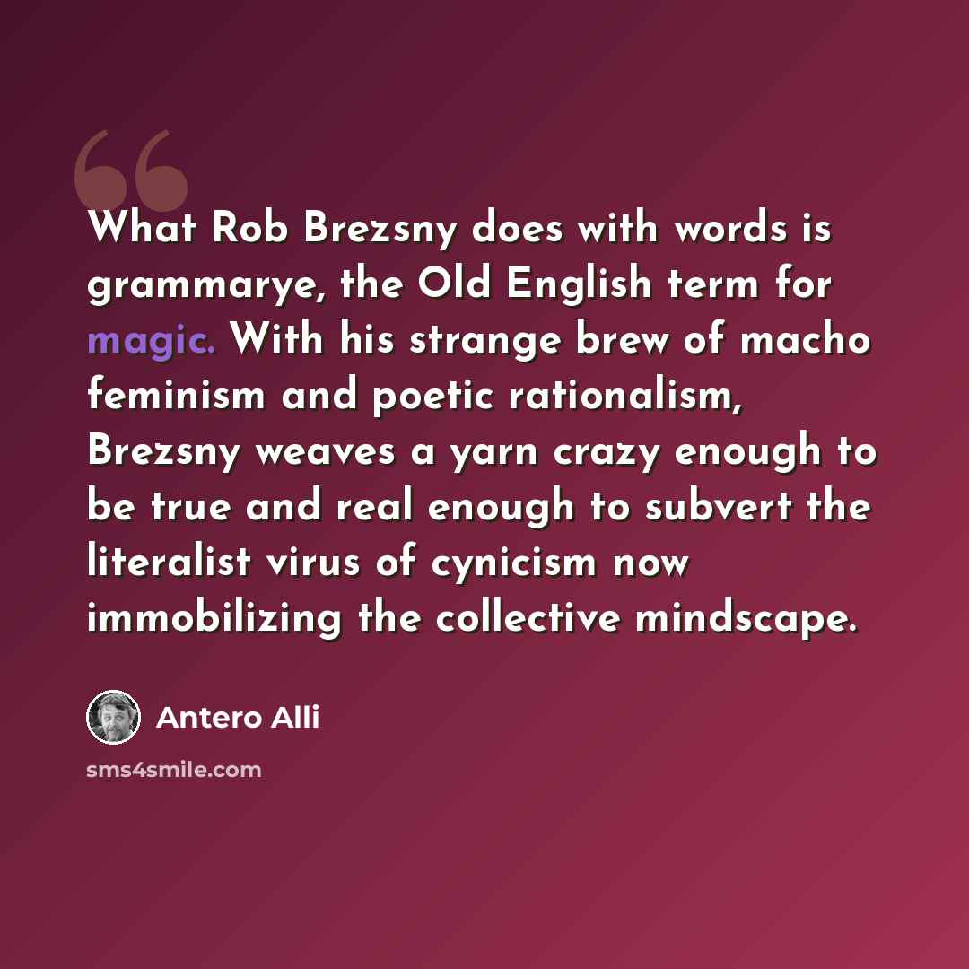 “What Rob Brezsny does with words is grammarye, the Old English term for magic. With his strange brew of macho feminism and poetic rationalism, Brezsny weaves a yarn crazy enough to be true and real enough to subvert the literalist virus of cynicism now immobilizing the collective mindscape.” quote by Antero Alli