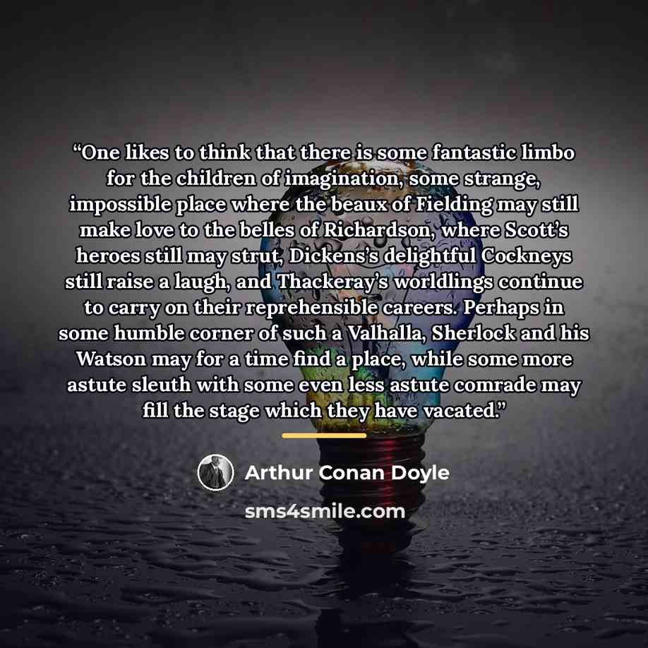 “One likes to think that there is some fantastic limbo for the children of imagination, some strange, impossible place where the beaux of Fielding may still make love to the belles of Richardson, where Scott’s heroes still may strut, Dickens’s delightful Cockneys still raise a laugh, and…” quote by Arthur Conan Doyle