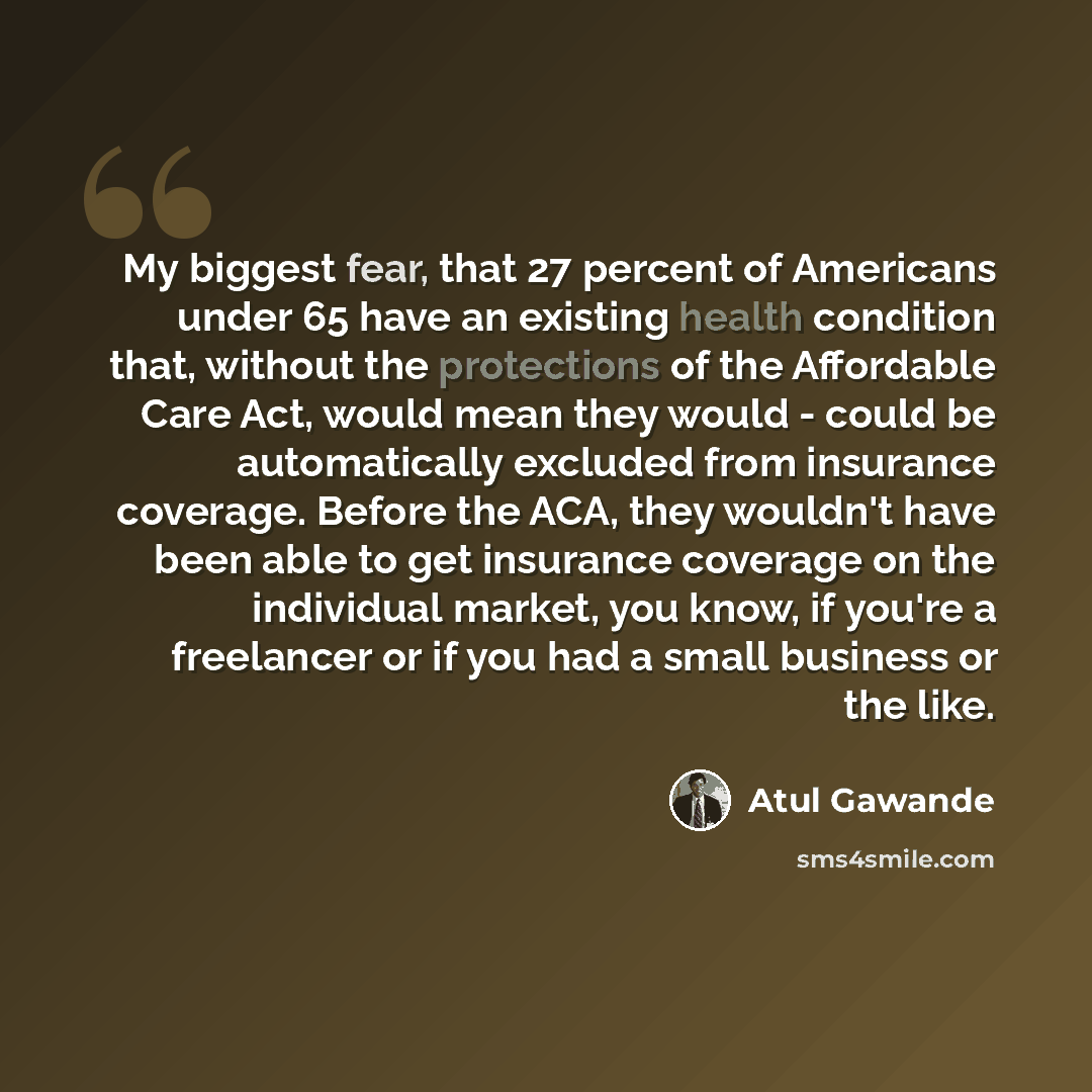 “My biggest fear, that 27 percent of Americans under 65 have an existing health condition that, without the protections of the Affordable Care Act, would mean they would - could be automatically excluded from insurance coverage. Before the ACA, they wouldn't have been able to get insurance coverage…” quote by Atul Gawande