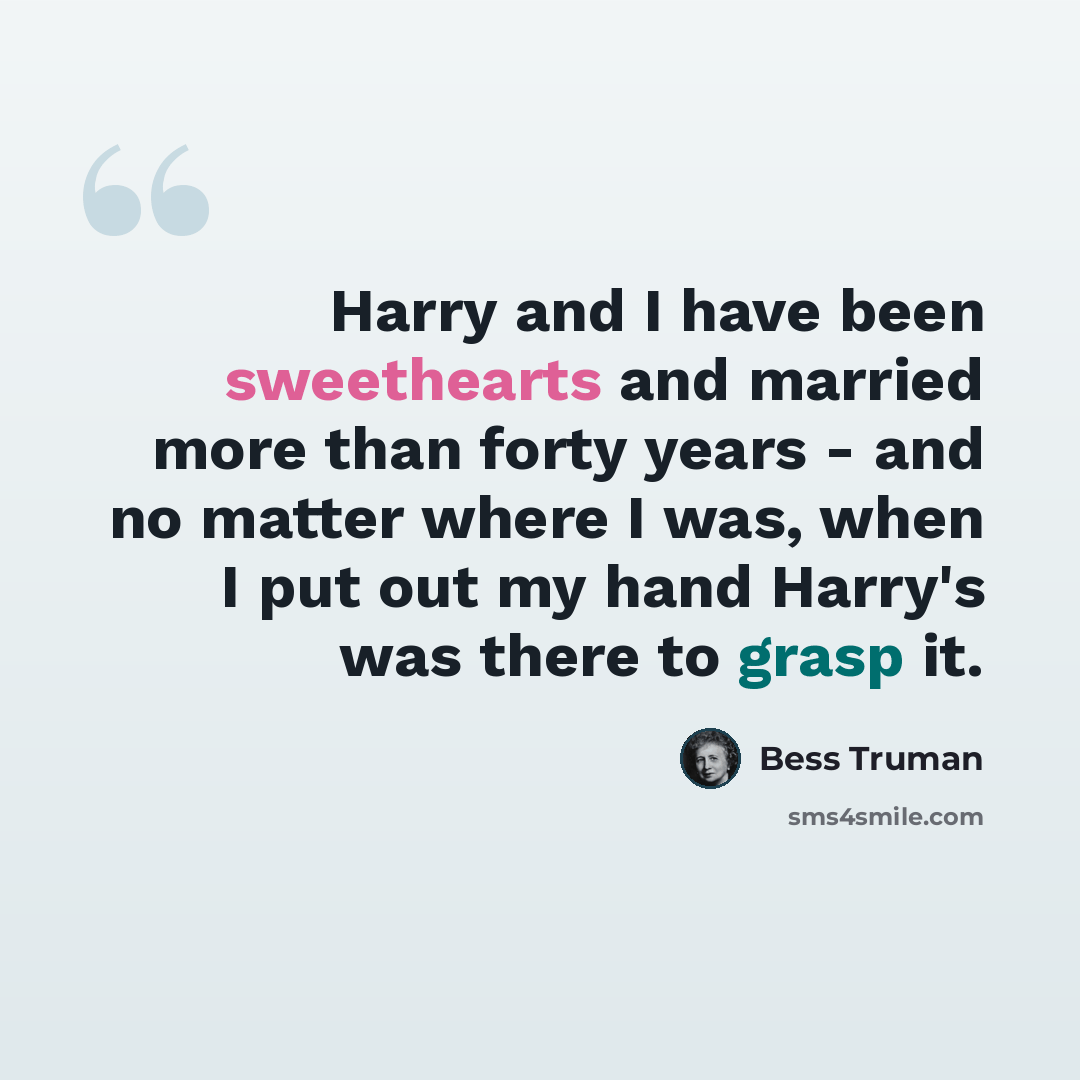 “Harry and I have been sweethearts and married more than forty years - and no matter where I was, when I put out my hand Harry's was there to grasp it.” quote by Bess Truman
