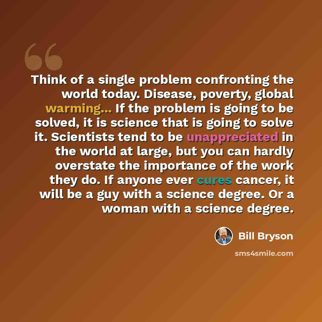 “Think of a single problem confronting the world today. Disease, poverty, global warming... If the problem is going to be solved, it is science that is going to solve it. Scientists tend to be unappreciated in the world at large, but you can hardly overstate the importance of the work they do. If…” quote by Bill Bryson