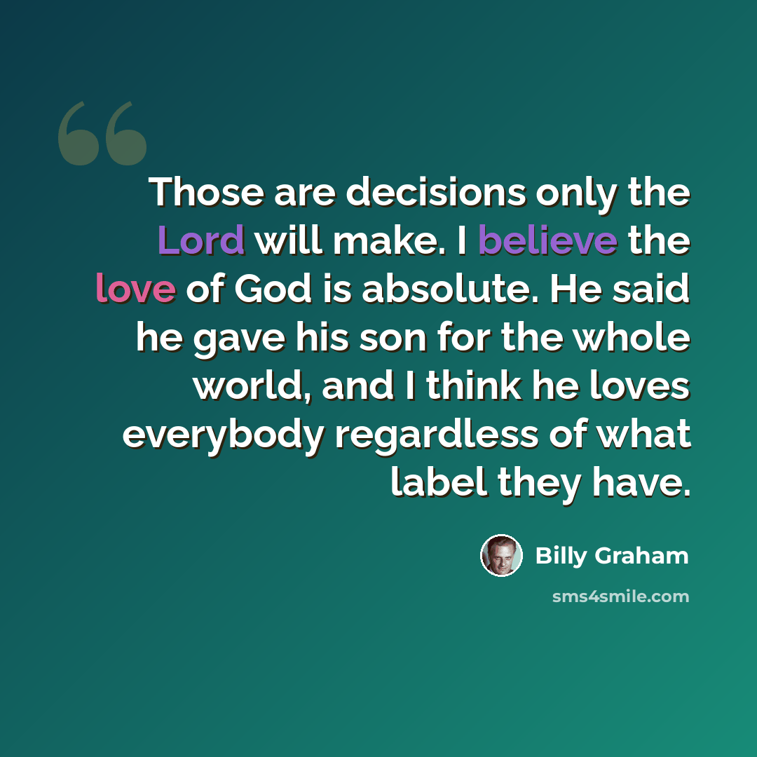 “Those are decisions only the Lord will make. I believe the love of God is absolute. He said he gave his son for the whole world, and I think he loves everybody regardless of what label they have.” quote by Billy Graham