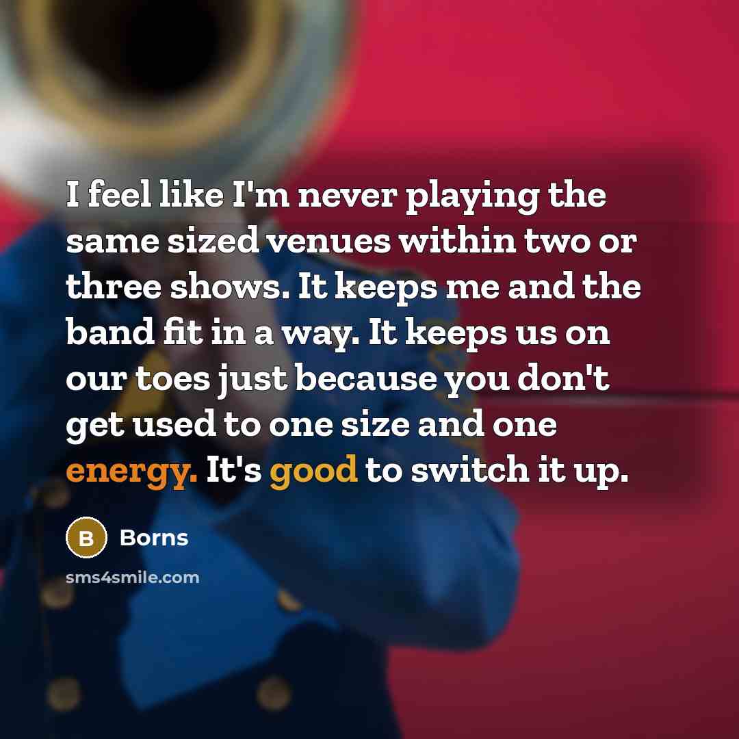 “I feel like I'm never playing the same sized venues within two or three shows. It keeps me and the band fit in a way. It keeps us on our toes just because you don't get used to one size and one energy. It's good to switch it up.” quote by Borns