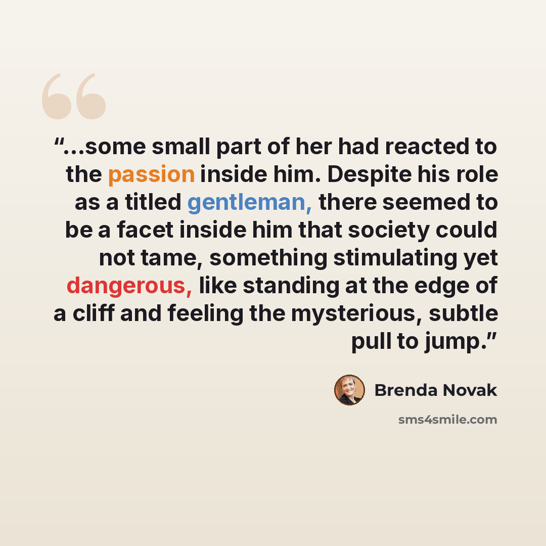“...some small part of her had reacted to the passion inside him. Despite his role as a titled gentleman, there seemed to be a facet inside him that society could not tame, something stimulating yet dangerous, like standing at the edge of a cliff and feeling the mysterious, subtle pull to jump.” quote by Brenda Novak