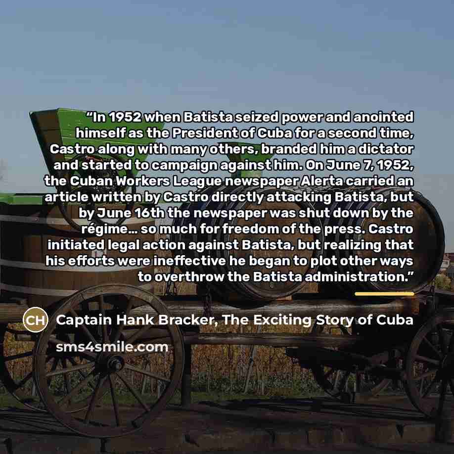 “In 1952 when Batista seized power and anointed himself as the President of Cuba for a second time, Castro along with many others, branded him a dictator and started to campaign against him. On June 7, 1952, the Cuban Workers League newspaper Alerta carried an article written by Castro directly…” quote by Captain Hank Bracker, The Exciting Story of Cuba
