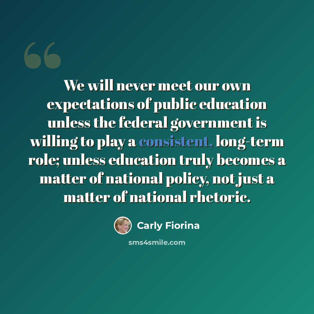 “We will never meet our own expectations of public education unless the federal government is willing to play a consistent, long-term role; unless education truly becomes a matter of national policy, not just a matter of national rhetoric.” quote by Carly Fiorina