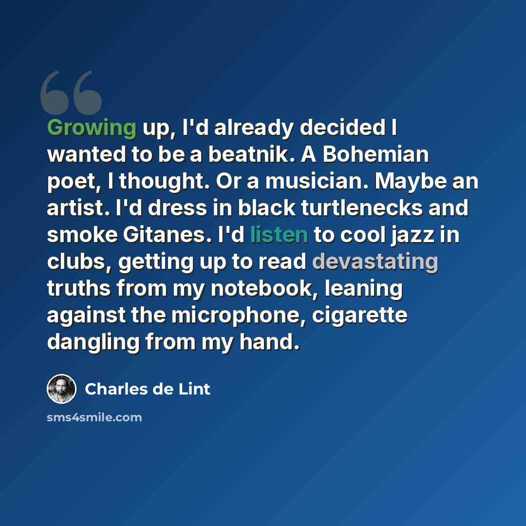 “Growing up, I'd already decided I wanted to be a beatnik. A Bohemian poet, I thought. Or a musician. Maybe an artist. I'd dress in black turtlenecks and smoke Gitanes. I'd listen to cool jazz in clubs, getting up to read devastating truths from my notebook, leaning against the microphone…” quote by Charles de Lint