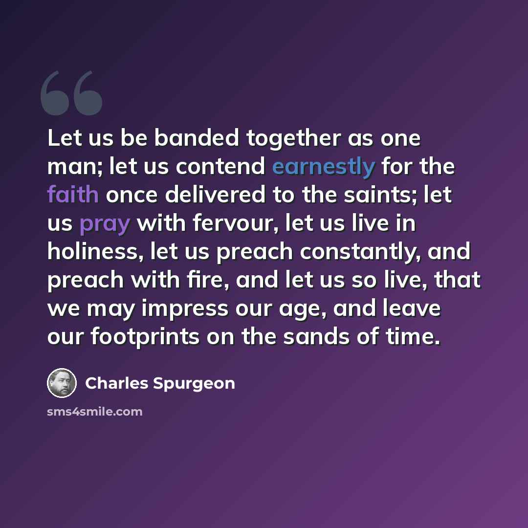 “Let us be banded together as one man; let us contend earnestly for the faith once delivered to the saints; let us pray with fervour, let us live in holiness, let us preach constantly, and preach with fire, and let us so live, that we may impress our age, and leave our footprints on the sands of…” quote by Charles Spurgeon
