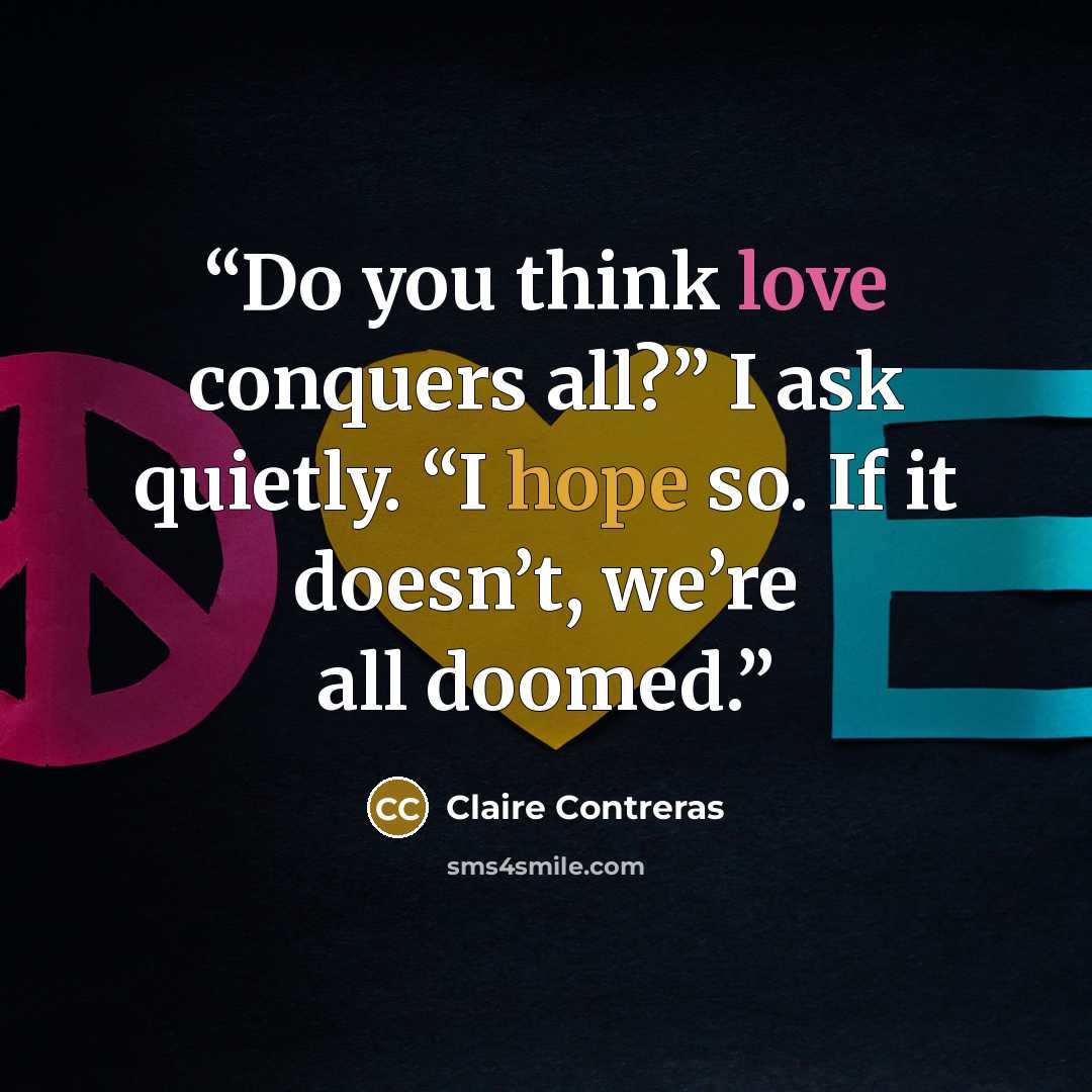 “Do you think love conquers all?” I ask quietly. “I hope so. If it doesn’t, we’re all doomed.” quote by Claire Contreras