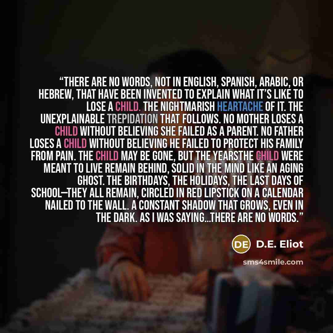 “There are no words, not in English, Spanish, Arabic, or Hebrew, that have been invented to explain what it’s like to lose a child. The nightmarish heartache of it. The unexplainable trepidation that follows. No mother loses a child without believing she failed as a parent. No father loses a child…” quote by D.E. Eliot