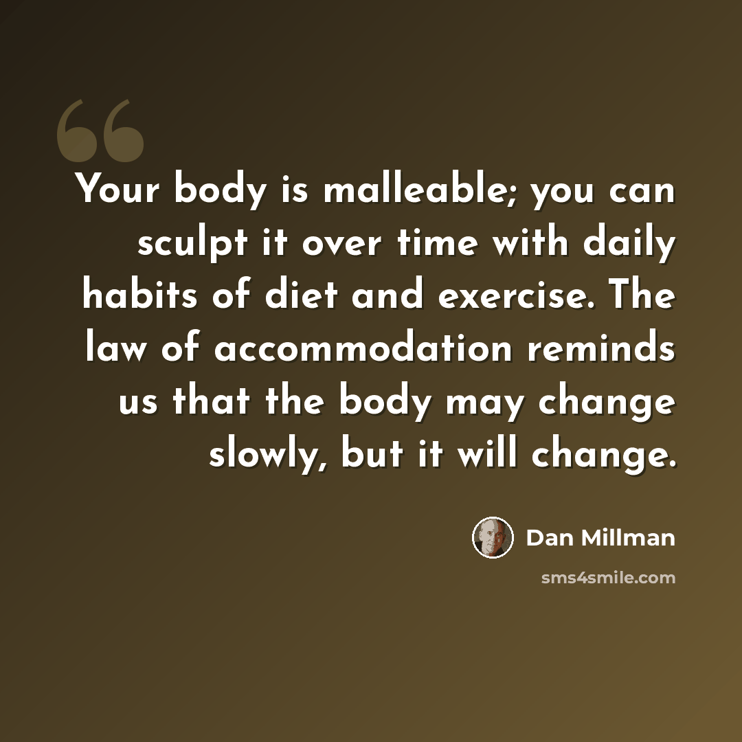 “Your body is malleable; you can sculpt it over time with daily habits of diet and exercise. The law of accommodation reminds us that the body may change slowly, but it will change.” quote by Dan Millman