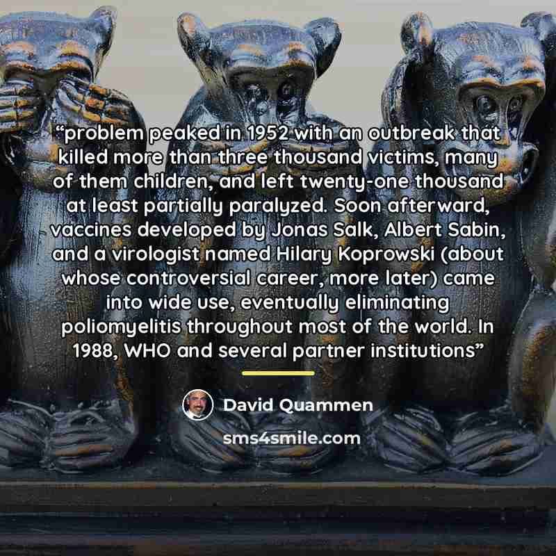 “problem peaked in 1952 with an outbreak that killed more than three thousand victims, many of them children, and left twenty-one thousand at least partially paralyzed. Soon afterward, vaccines developed by Jonas Salk, Albert Sabin, and a virologist named Hilary Koprowski (about whose controversial…” quote by David Quammen