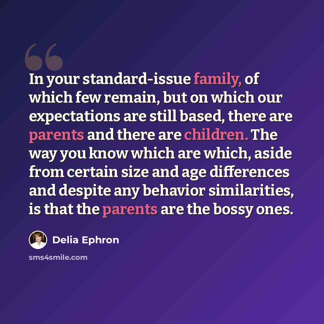 “In your standard-issue family, of which few remain, but on which our expectations are still based, there are parents and there are children. The way you know which are which, aside from certain size and age differences and despite any behavior similarities, is that the parents are the bossy ones.” quote by Delia Ephron