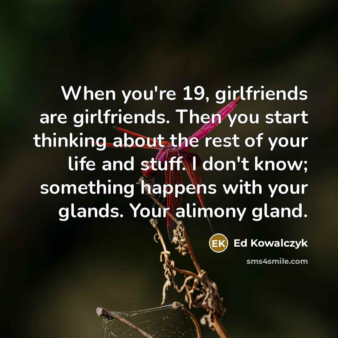 “When you're 19, girlfriends are girlfriends. Then you start thinking about the rest of your life and stuff. I don't know; something happens with your glands. Your alimony gland.” quote by Ed Kowalczyk