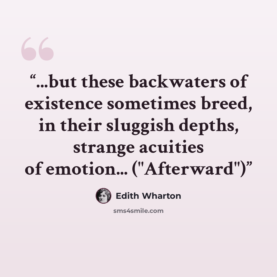 “...but these backwaters of existence sometimes breed, in their sluggish depths, strange acuities of emotion... ("Afterward")” quote by Edith Wharton